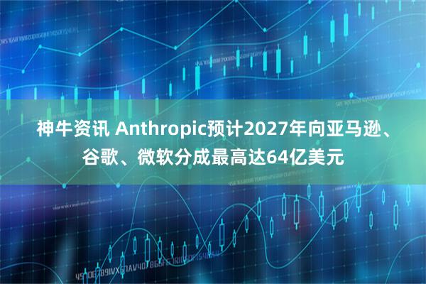 神牛资讯 Anthropic预计2027年向亚马逊、谷歌、微软分成最高达64亿美元