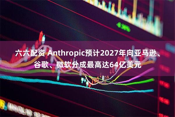 六六配资 Anthropic预计2027年向亚马逊、谷歌、微软分成最高达64亿美元