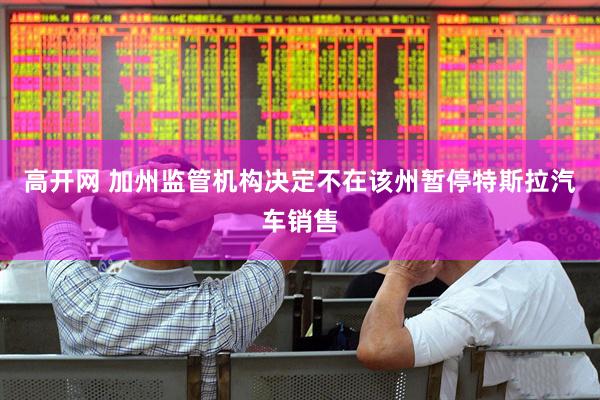 高开网 加州监管机构决定不在该州暂停特斯拉汽车销售