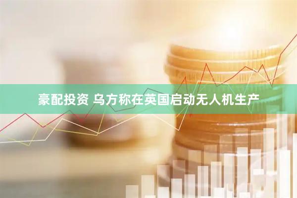 豪配投资 乌方称在英国启动无人机生产