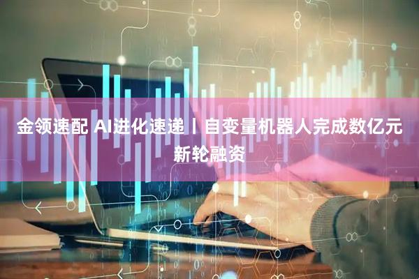 金领速配 AI进化速递丨自变量机器人完成数亿元新轮融资