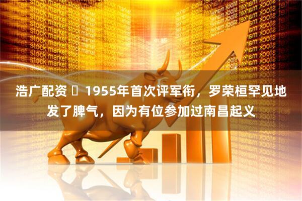 浩广配资 ☁1955年首次评军衔，罗荣桓罕见地发了脾气，因为有位参加过南昌起义