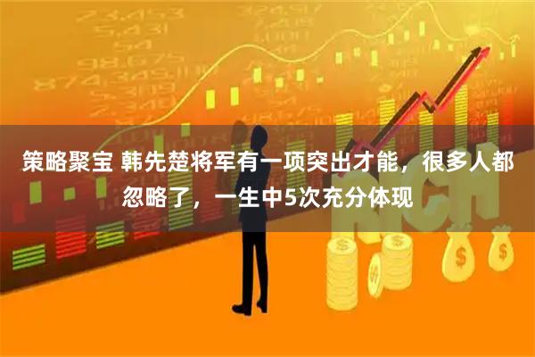 策略聚宝 韩先楚将军有一项突出才能，很多人都忽略了，一生中5次充分体现