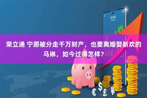 荣立通 宁愿被分走千万财产，也要离婚娶新欢的马琳，如今过得怎样？
