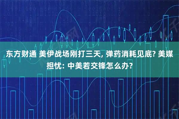 东方财通 美伊战场刚打三天, 弹药消耗见底? 美媒担忧: 中美若交锋怎么办?