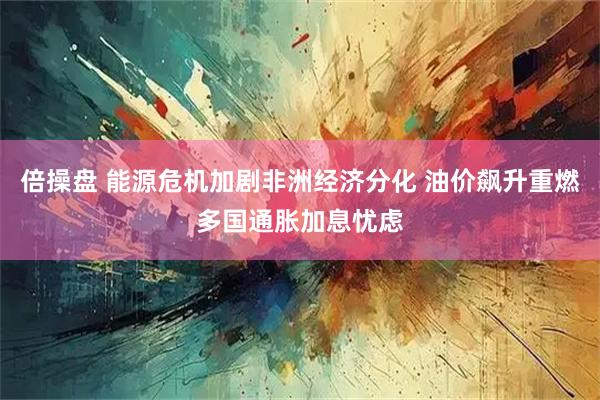 倍操盘 能源危机加剧非洲经济分化 油价飙升重燃多国通胀加息忧虑