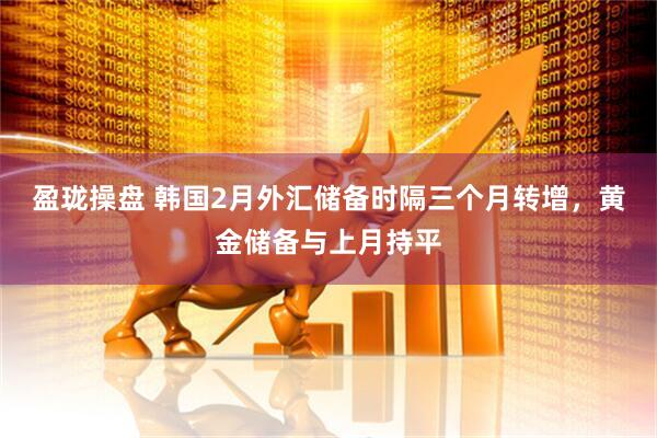 盈珑操盘 韩国2月外汇储备时隔三个月转增，黄金储备与上月持平