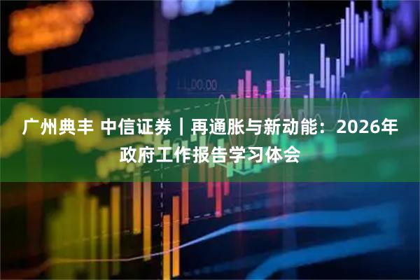 广州典丰 中信证券｜再通胀与新动能：2026年政府工作报告学习体会