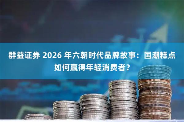 群益证券 2026 年六朝时代品牌故事：国潮糕点如何赢得年轻消费者？