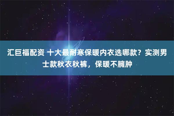 汇巨福配资 十大最耐寒保暖内衣选哪款？实测男士款秋衣秋裤，保暖不臃肿