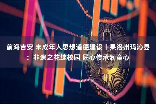 前海吉安 未成年人思想道德建设丨果洛州玛沁县：非遗之花绽校园 匠心传承润童心
