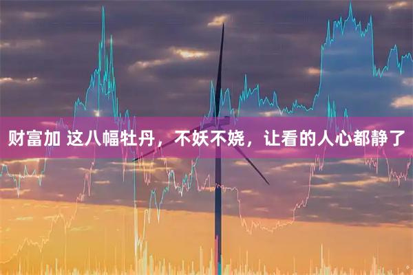 财富加 这八幅牡丹，不妖不娆，让看的人心都静了