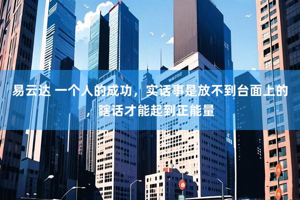 易云达 一个人的成功，实话事是放不到台面上的，瞎话才能起到正能量