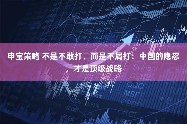 申宝策略 不是不敢打，而是不屑打：中国的隐忍，才是顶级战略