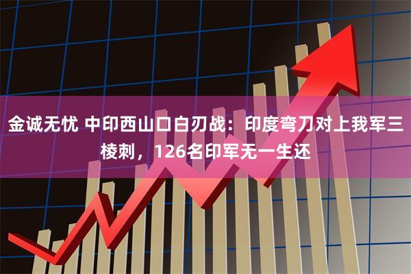 金诚无忧 中印西山口白刃战：印度弯刀对上我军三棱刺，126名印军无一生还