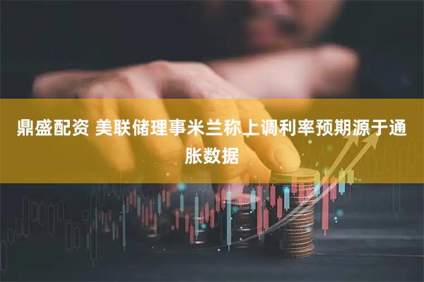 鼎盛配资 美联储理事米兰称上调利率预期源于通胀数据