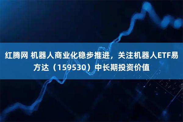 红腾网 机器人商业化稳步推进，关注机器人ETF易方达（159530）中长期投资价值