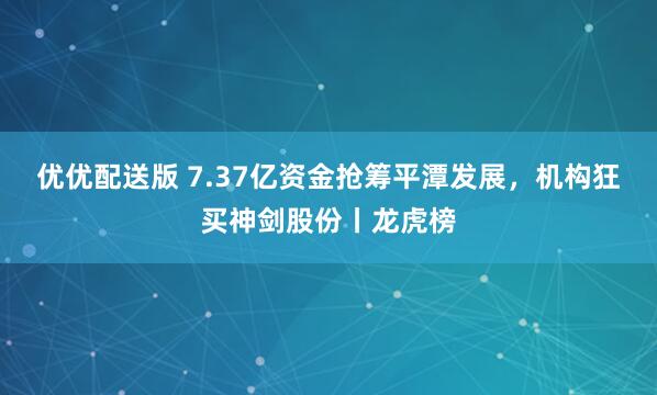 优优配送版 7.37亿资金抢筹平潭发展，机构狂买神剑股份丨龙虎榜