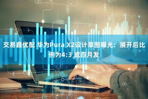 交易鑫优配 华为Pura X2设计草图曝光：展开后比例为4:3 或四月发