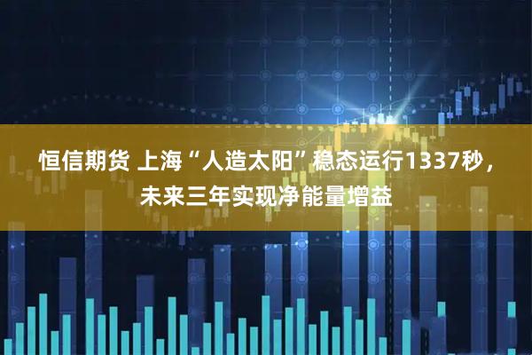 恒信期货 上海“人造太阳”稳态运行1337秒，未来三年实现净能量增益