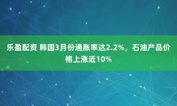乐盈配资 韩国3月份通胀率达2.2%，石油产品价格上涨近10%