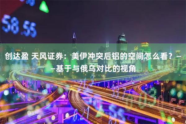 创达盈 天风证券：美伊冲突后铝的空间怎么看？——基于与俄乌对比的视角
