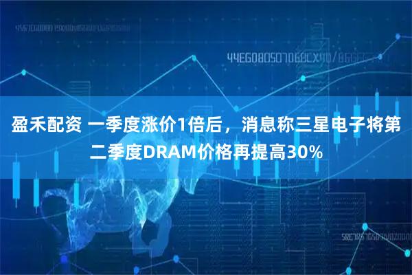盈禾配资 一季度涨价1倍后，消息称三星电子将第二季度DRAM价格再提高30%
