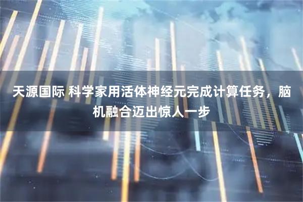 天源国际 科学家用活体神经元完成计算任务，脑机融合迈出惊人一步