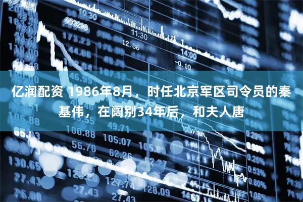 亿润配资 1986年8月，时任北京军区司令员的秦基伟，在阔别34年后，和夫人唐