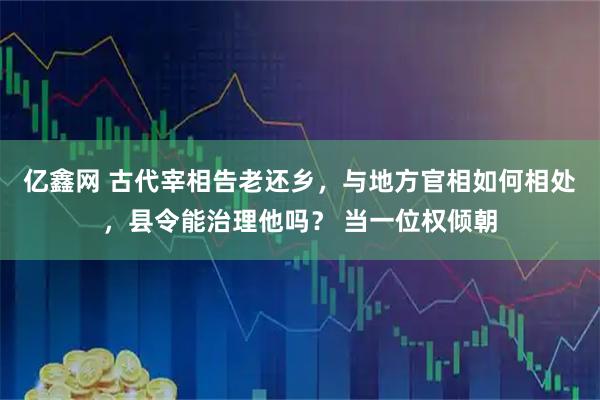 亿鑫网 古代宰相告老还乡，与地方官相如何相处，县令能治理他吗？ 当一位权倾朝