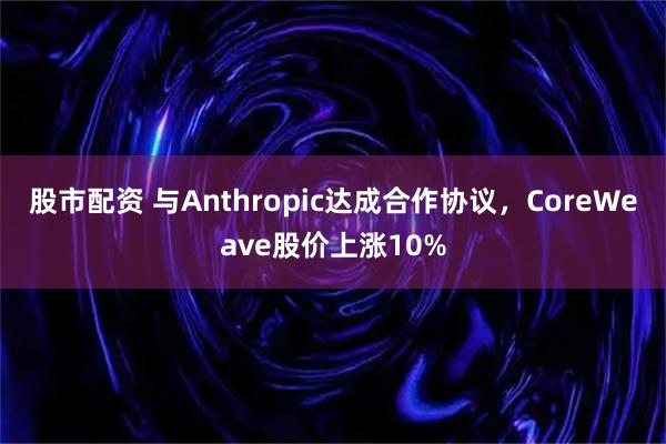 股市配资 与Anthropic达成合作协议，CoreWeave股价上涨10%