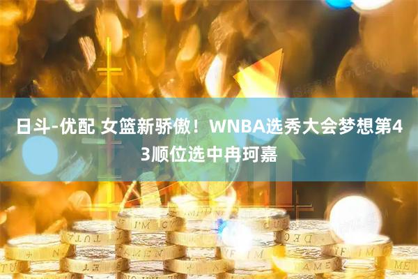 日斗-优配 女篮新骄傲！WNBA选秀大会梦想第43顺位选中冉珂嘉