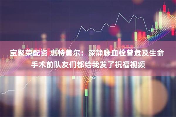 宝聚荣配资 惠特莫尔：深静脉血栓曾危及生命 手术前队友们都给我发了祝福视频