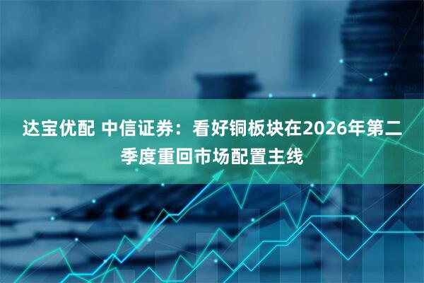 达宝优配 中信证券：看好铜板块在2026年第二季度重回市场配置主线