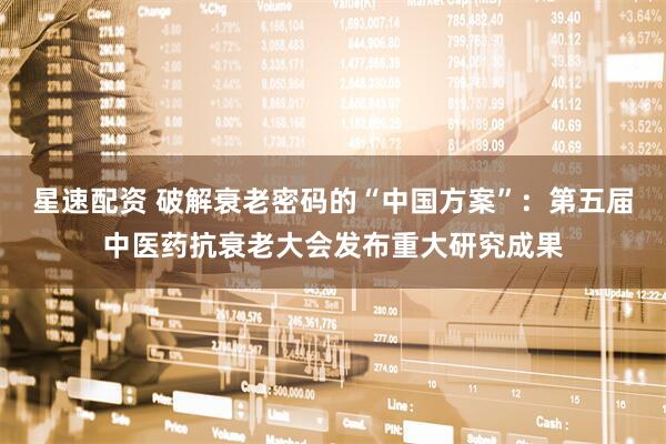 星速配资 破解衰老密码的“中国方案”：第五届中医药抗衰老大会发布重大研究成果