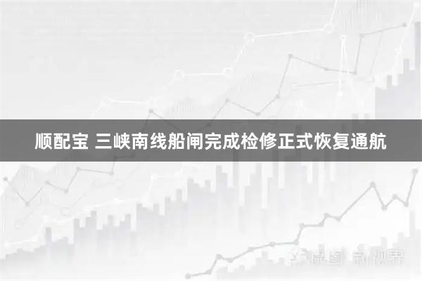 顺配宝 三峡南线船闸完成检修正式恢复通航