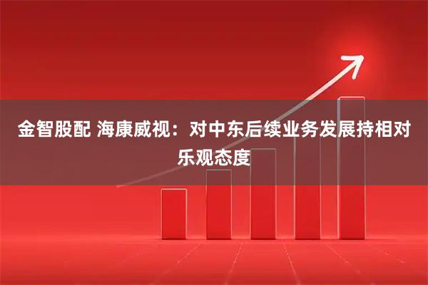 金智股配 海康威视：对中东后续业务发展持相对乐观态度