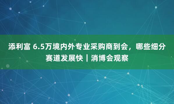 添利富 6.5万境内外专业采购商到会，哪些细分赛道发展快｜消博会观察