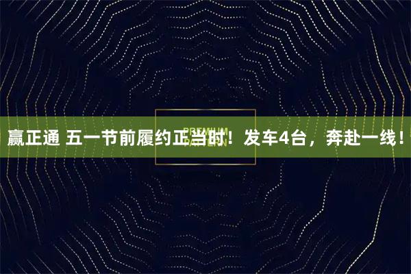 赢正通 五一节前履约正当时!发车4台,奔赴一线!