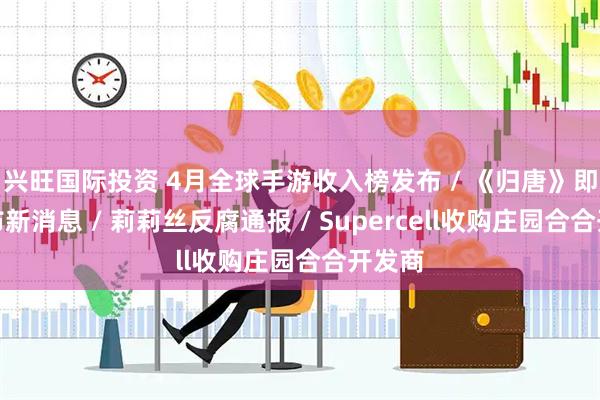兴旺国际投资 4月全球手游收入榜发布 / 《归唐》即将发布新消息 / 莉莉丝反腐通报 / Supercell收购庄园合合开发商