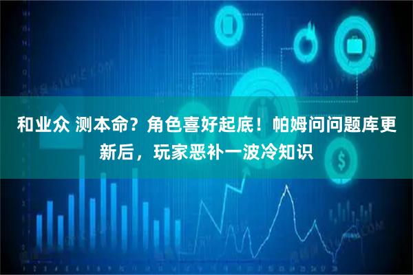 和业众 测本命？角色喜好起底！帕姆问问题库更新后，玩家恶补一波冷知识
